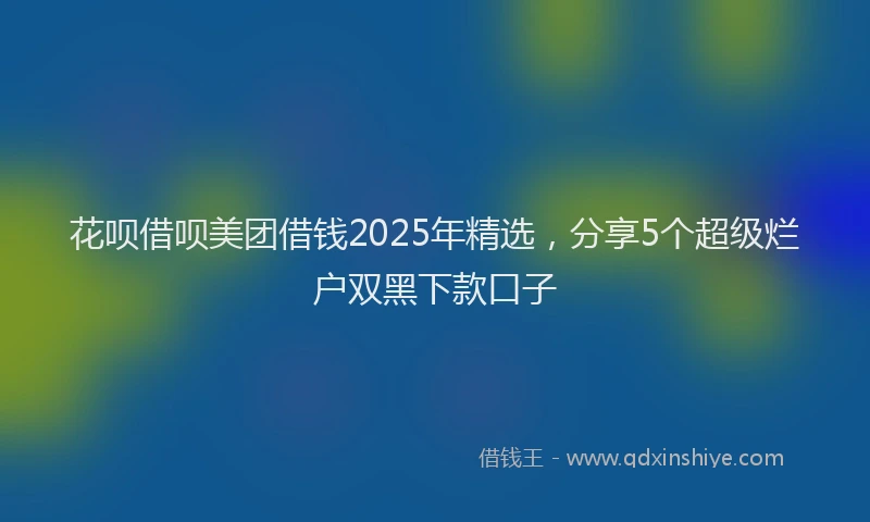 花呗借呗美团借钱2025年精选，分享5个超级烂户双黑下款口子
