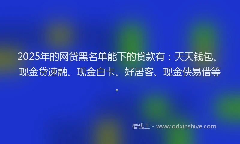 2025年的网贷黑名单能下的贷款有：天天钱包、现金贷速融、现金白卡、好居客、现金侠易借等。