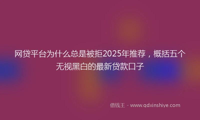 网贷平台为什么总是被拒2025年推荐，概括五个无视黑白的最新贷款口子