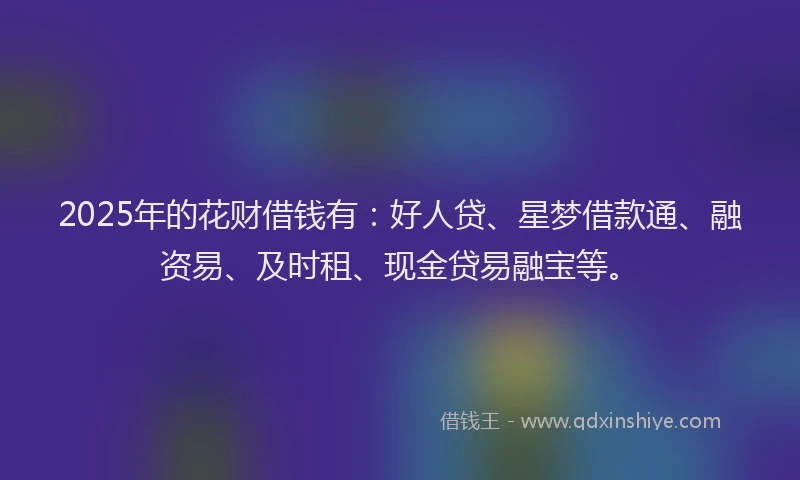 2025年的花财借钱有：好人贷、星梦借款通、融资易、及时租、现金贷易融宝等。