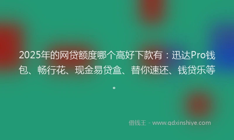 2025年的网贷额度哪个高好下款有：迅达Pro钱包、畅行花、现金易贷盒、替你速还、钱贷乐等。