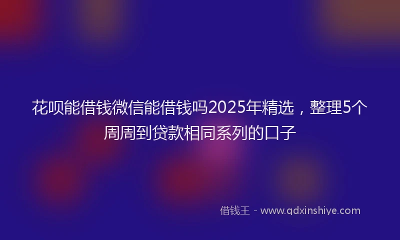 花呗能借钱微信能借钱吗2025年精选，整理5个周周到贷款相同系列的口子