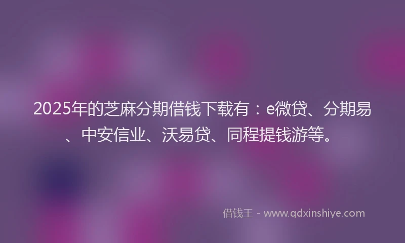 2025年的芝麻分期借钱下载有：e微贷、分期易、中安信业、沃易贷、同程提钱游等。