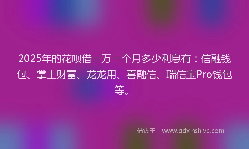 2025年的花呗借一万一个月多少利息有：信融钱包、掌上财富、龙龙用、喜融信、瑞信宝Pro钱包等。