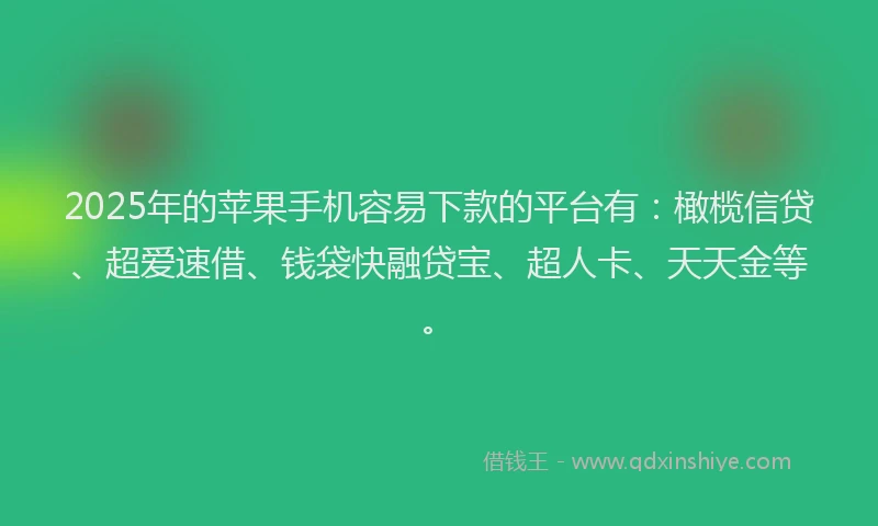 2025年的苹果手机容易下款的平台有：橄榄信贷、超爱速借、钱袋快融贷宝、超人卡、天天金等。