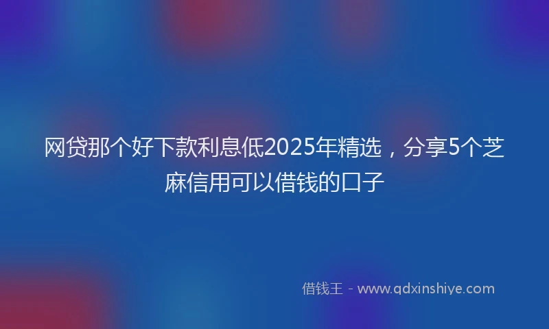 网贷那个好下款利息低2025年精选，分享5个芝麻信用可以借钱的口子