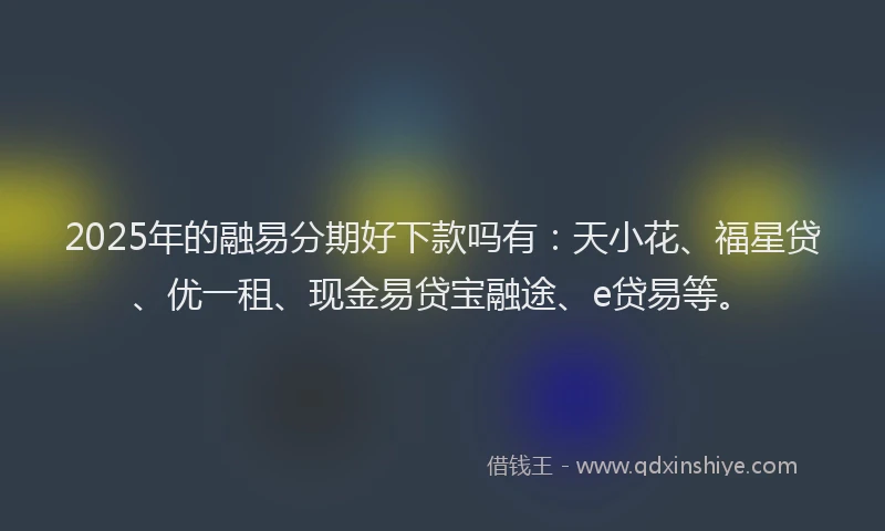 2025年的融易分期好下款吗有：天小花、福星贷、优一租、现金易贷宝融途、e贷易等。