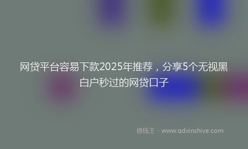 网贷平台容易下款2025年推荐，分享5个无视黑白户秒过的网贷口子
