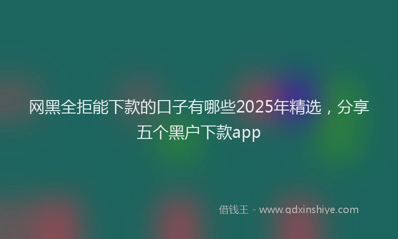 网黑全拒能下款的口子有哪些2025年精选，分享五个黑户下款app