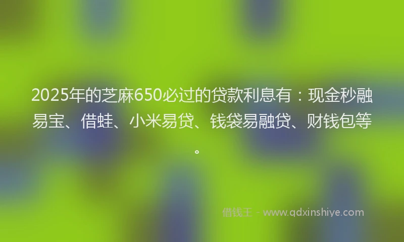 2025年的芝麻650必过的贷款利息有：现金秒融易宝、借蛙、小米易贷、钱袋易融贷、财钱包等。