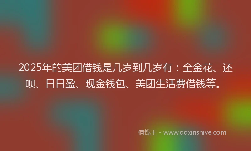 2025年的美团借钱是几岁到几岁有：全金花、还呗、日日盈、现金钱包、美团生活费借钱等。