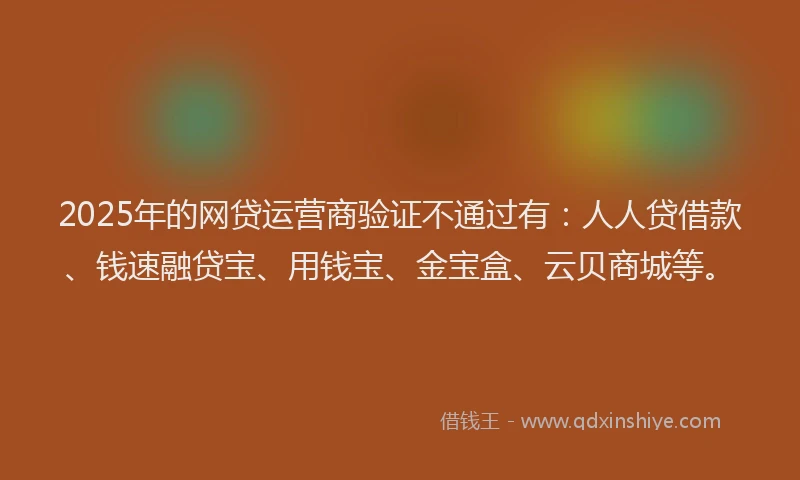 2025年的网贷运营商验证不通过有：人人贷借款、钱速融贷宝、用钱宝、金宝盒、云贝商城等。