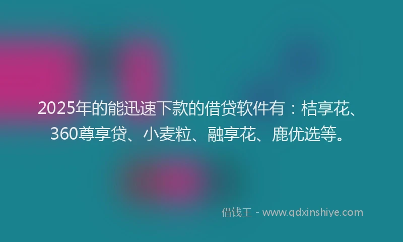 2025年的能迅速下款的借贷软件有：桔享花、360尊享贷、小麦粒、融享花、鹿优选等。