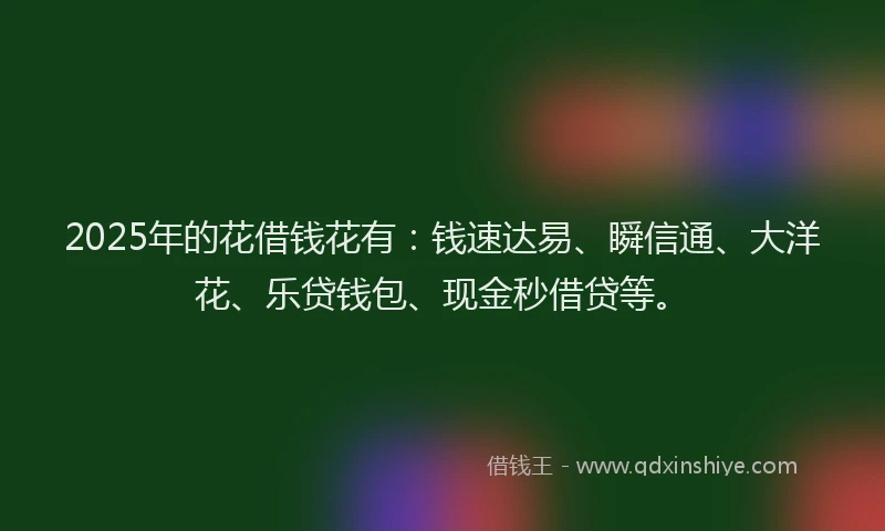 2025年的花借钱花有：钱速达易、瞬信通、大洋花、乐贷钱包、现金秒借贷等。