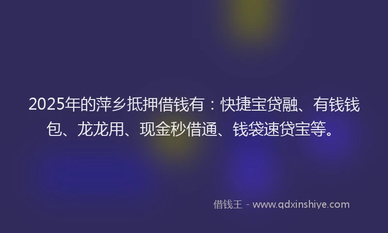 2025年的萍乡抵押借钱有：快捷宝贷融、有钱钱包、龙龙用、现金秒借通、钱袋速贷宝等。