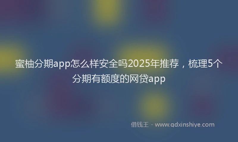 蜜柚分期app怎么样安全吗2025年推荐，梳理5个分期有额度的网贷app