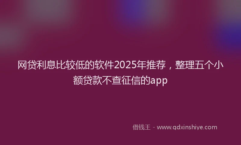 网贷利息比较低的软件2025年推荐，整理五个小额贷款不查征信的app