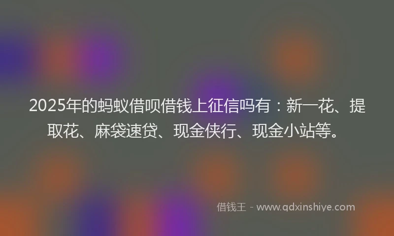 2025年的蚂蚁借呗借钱上征信吗有：新一花、提取花、麻袋速贷、现金侠行、现金小站等。