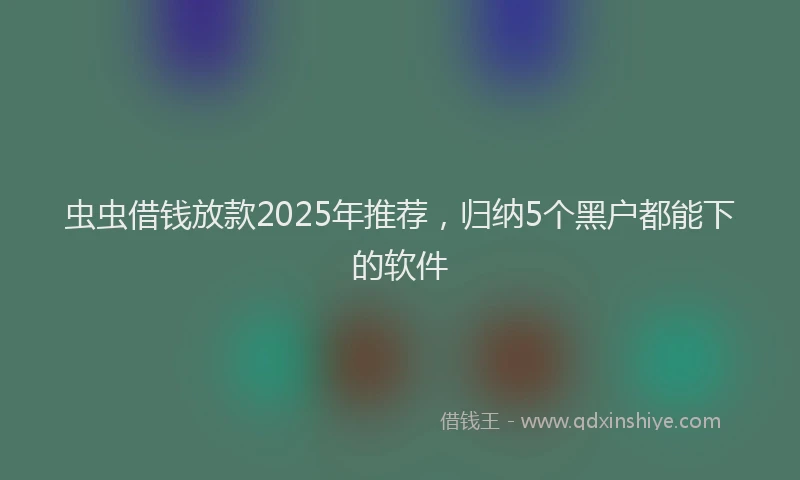 虫虫借钱放款2025年推荐，归纳5个黑户都能下的软件