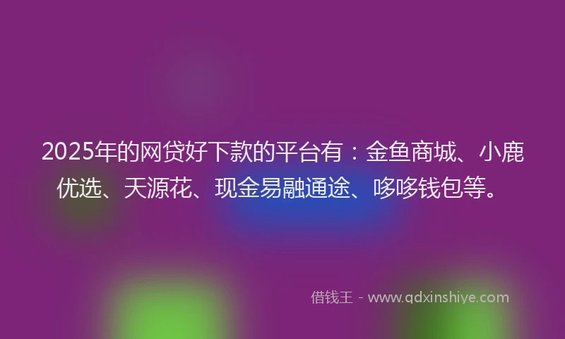 2025年的网贷好下款的平台有：金鱼商城、小鹿优选、天源花、现金易融通途、哆哆钱包等。