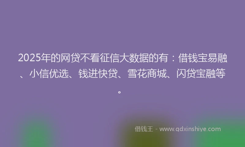 2025年的网贷不看征信大数据的有：借钱宝易融、小信优选、钱进快贷、雪花商城、闪贷宝融等。