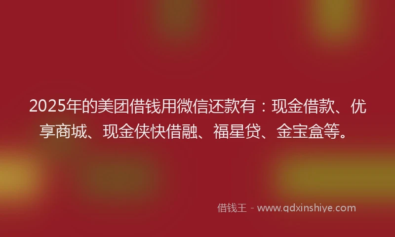 2025年的美团借钱用微信还款有：现金借款、优享商城、现金侠快借融、福星贷、金宝盒等。