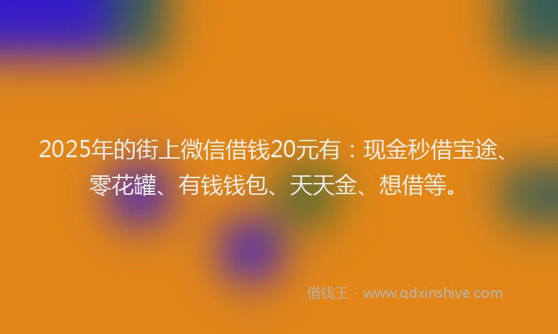 2025年的街上微信借钱20元有：现金秒借宝途、零花罐、有钱钱包、天天金、想借等。