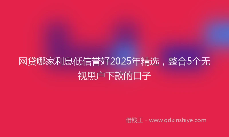 网贷哪家利息低信誉好2025年精选，整合5个无视黑户下款的口子