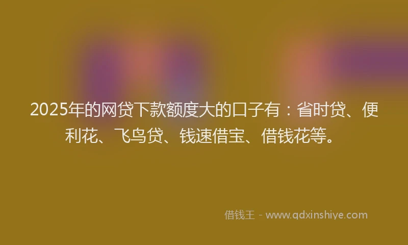 2025年的网贷下款额度大的口子有：省时贷、便利花、飞鸟贷、钱速借宝、借钱花等。