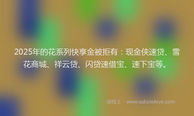 2025年的花系列快享金被拒有：现金侠速贷、雪花商城、祥云贷、闪贷速借宝、速下宝等。