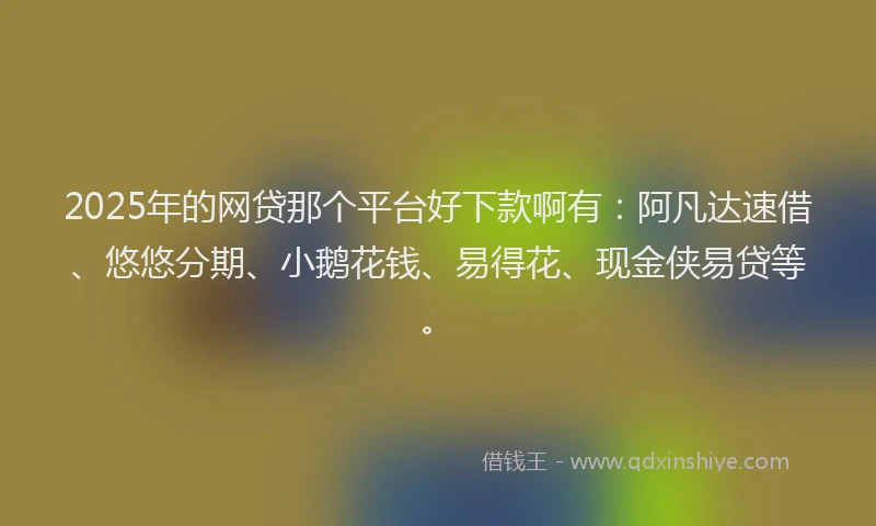 2025年的网贷那个平台好下款啊有：阿凡达速借、悠悠分期、小鹅花钱、易得花、现金侠易贷等。