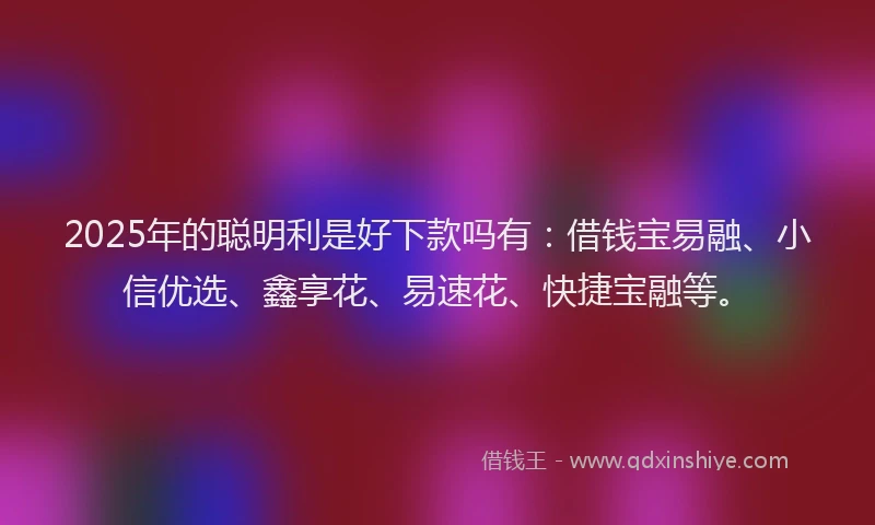 2025年的聪明利是好下款吗有：借钱宝易融、小信优选、鑫享花、易速花、快捷宝融等。