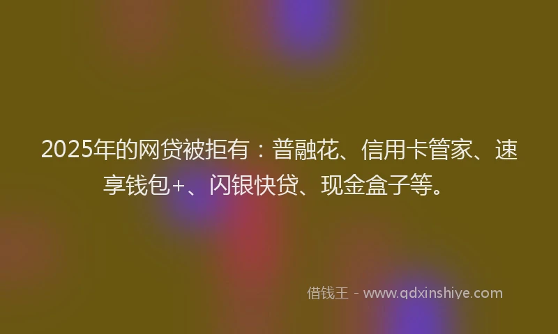2025年的网贷被拒有：普融花、信用卡管家、速享钱包+、闪银快贷、现金盒子等。
