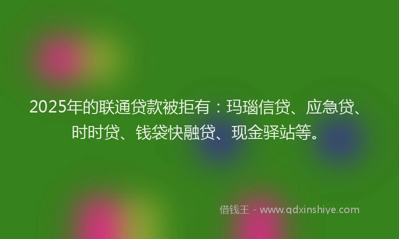 2025年的联通贷款被拒有：玛瑙信贷、应急贷、时时贷、钱袋快融贷、现金驿站等。