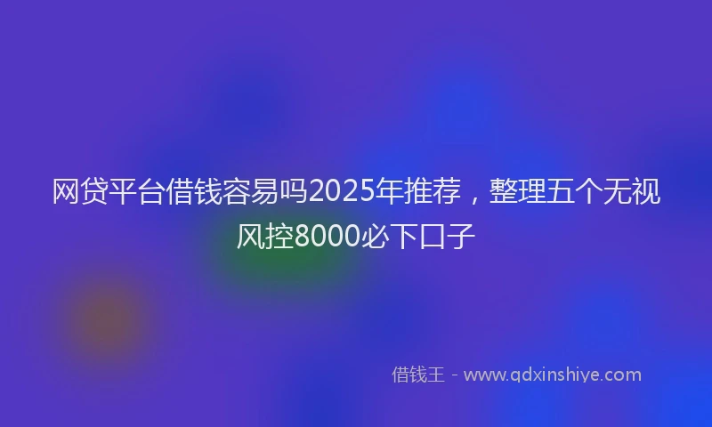 网贷平台借钱容易吗2025年推荐，整理五个无视风控8000必下口子