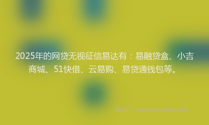 2025年的网贷无视征信易达有：易融贷盒、小吉商城、51快借、云易购、易贷通钱包等。