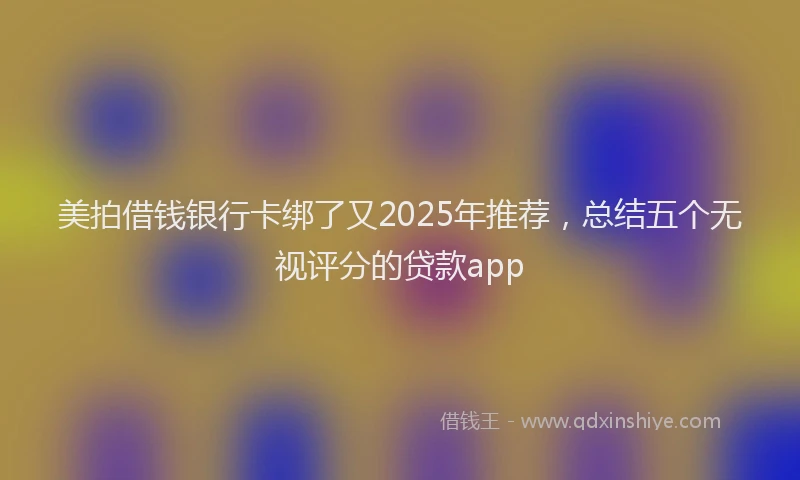 美拍借钱银行卡绑了又2025年推荐，总结五个无视评分的贷款app