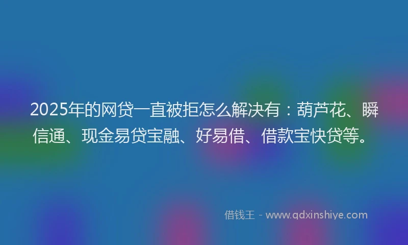 2025年的网贷一直被拒怎么解决有：葫芦花、瞬信通、现金易贷宝融、好易借、借款宝快贷等。