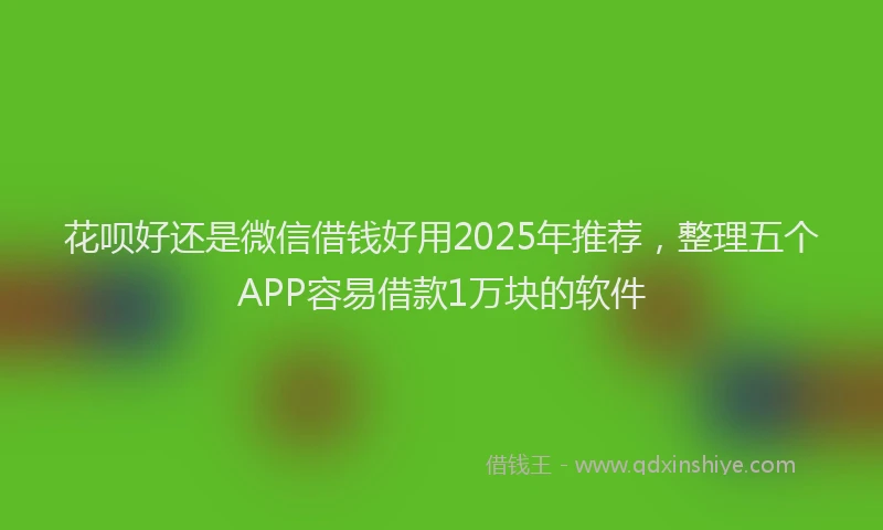 花呗好还是微信借钱好用2025年推荐，整理五个APP容易借款1万块的软件