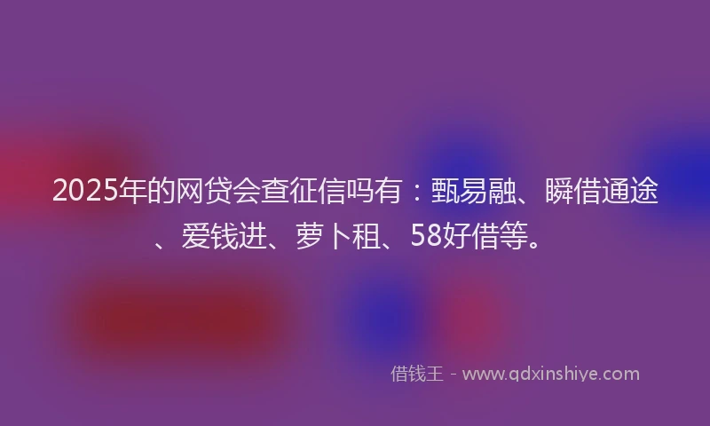 2025年的网贷会查征信吗有：甄易融、瞬借通途、爱钱进、萝卜租、58好借等。