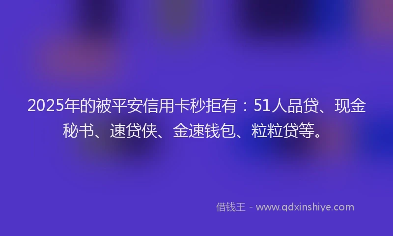 2025年的被平安信用卡秒拒有：51人品贷、现金秘书、速贷侠、金速钱包、粒粒贷等。