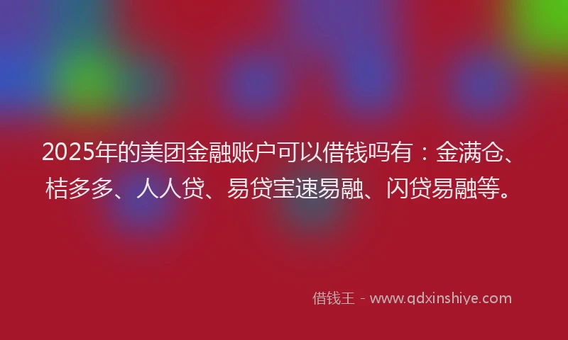 2025年的美团金融账户可以借钱吗有：金满仓、桔多多、人人贷、易贷宝速易融、闪贷易融等。