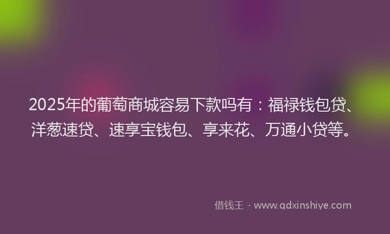 2025年的葡萄商城容易下款吗有：福禄钱包贷、洋葱速贷、速享宝钱包、享来花、万通小贷等。