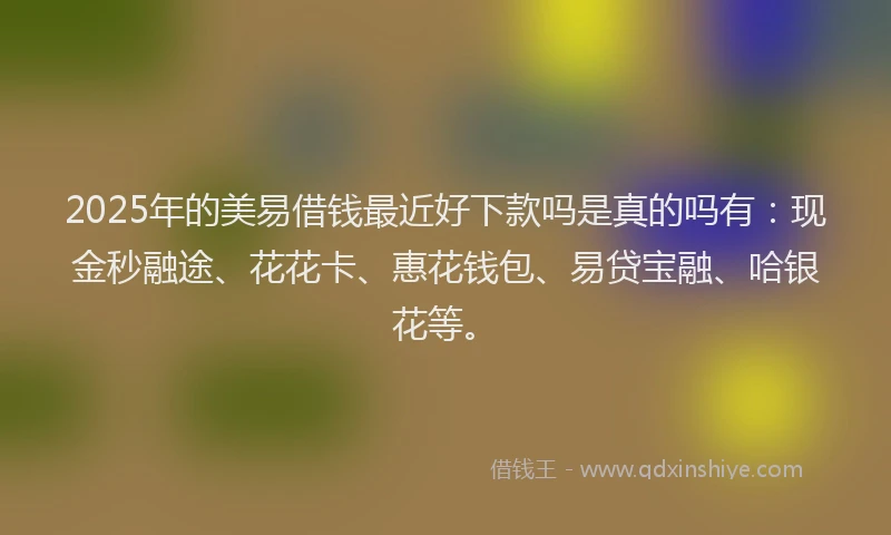 2025年的美易借钱最近好下款吗是真的吗有：现金秒融途、花花卡、惠花钱包、易贷宝融、哈银花等。