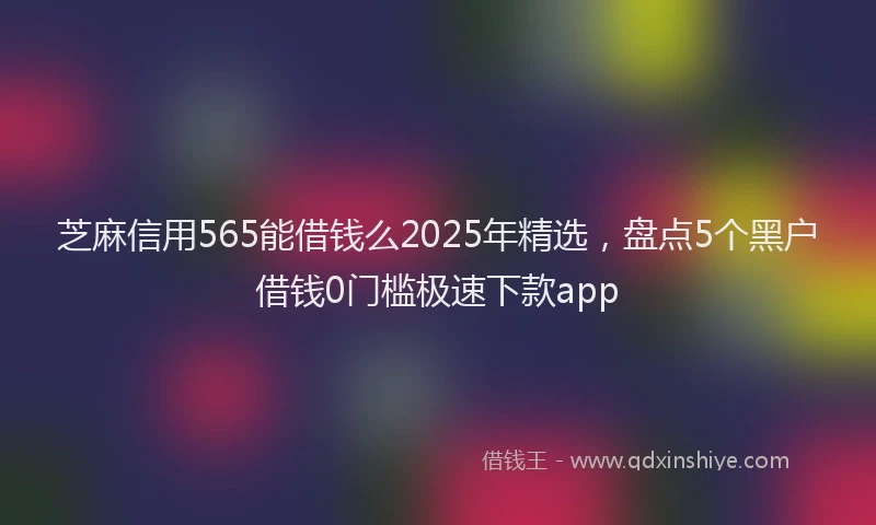 芝麻信用565能借钱么2025年精选，盘点5个黑户借钱0门槛极速下款app