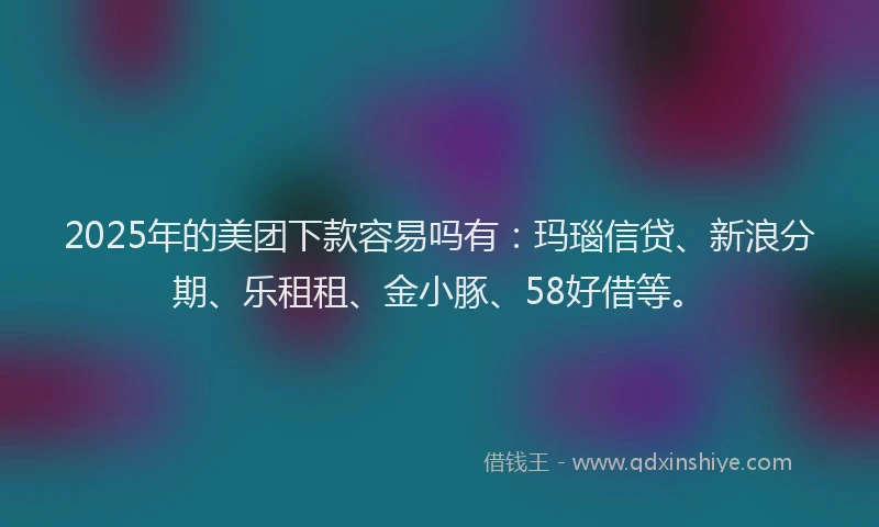 2025年的美团下款容易吗有：玛瑙信贷、新浪分期、乐租租、金小豚、58好借等。