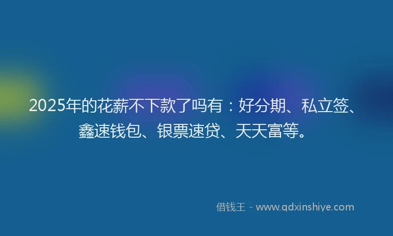2025年的花薪不下款了吗有：好分期、私立签、鑫速钱包、银票速贷、天天富等。