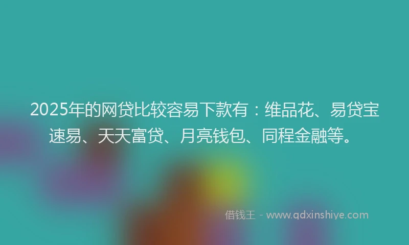 2025年的网贷比较容易下款有：维品花、易贷宝速易、天天富贷、月亮钱包、同程金融等。