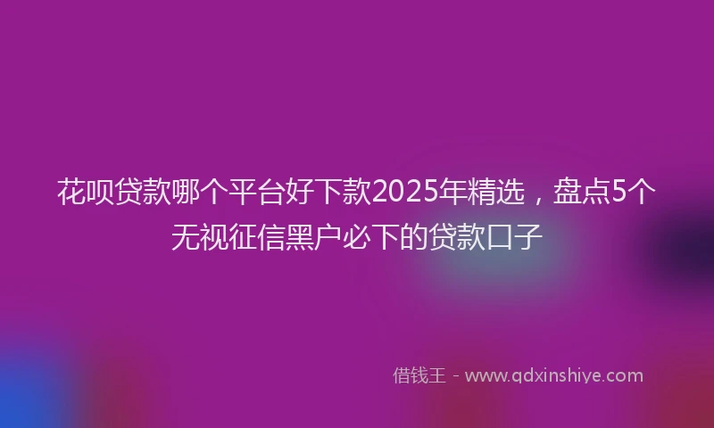 花呗贷款哪个平台好下款2025年精选，盘点5个无视征信黑户必下的贷款口子