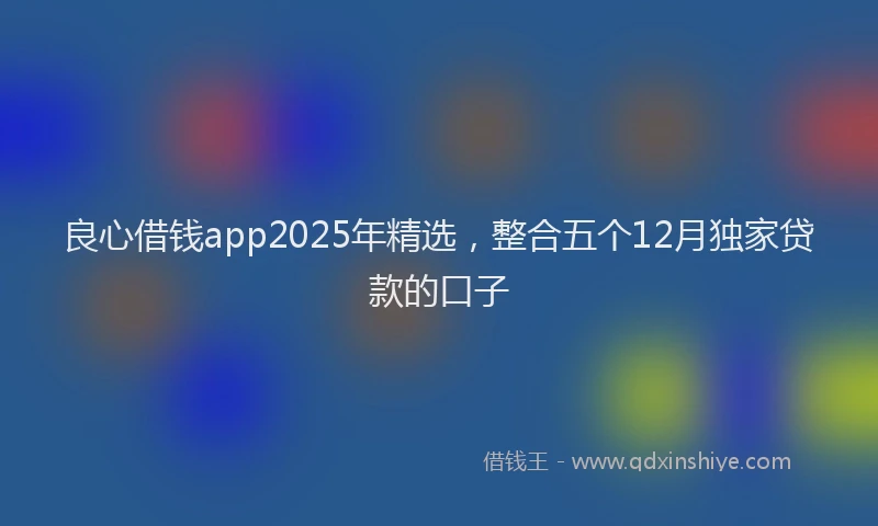 良心借钱app2025年精选，整合五个12月独家贷款的口子